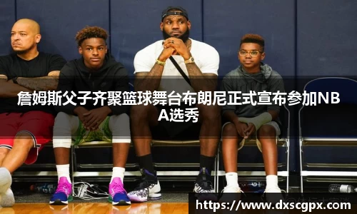 k1詹姆斯父子齐聚篮球舞台布朗尼正式宣布参加NBA选秀